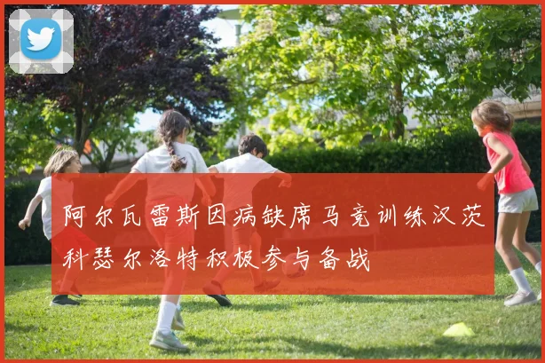 阿尔瓦雷斯因病缺席马竞训练汉茨科瑟尔洛特积极参与备战