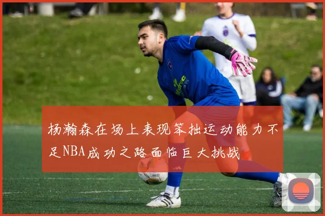 杨瀚森在场上表现笨拙运动能力不足NBA成功之路面临巨大挑战
