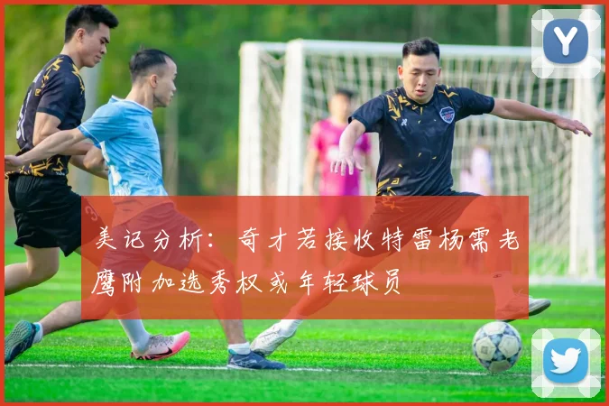 美记分析：奇才若接收特雷杨需老鹰附加选秀权或年轻球员