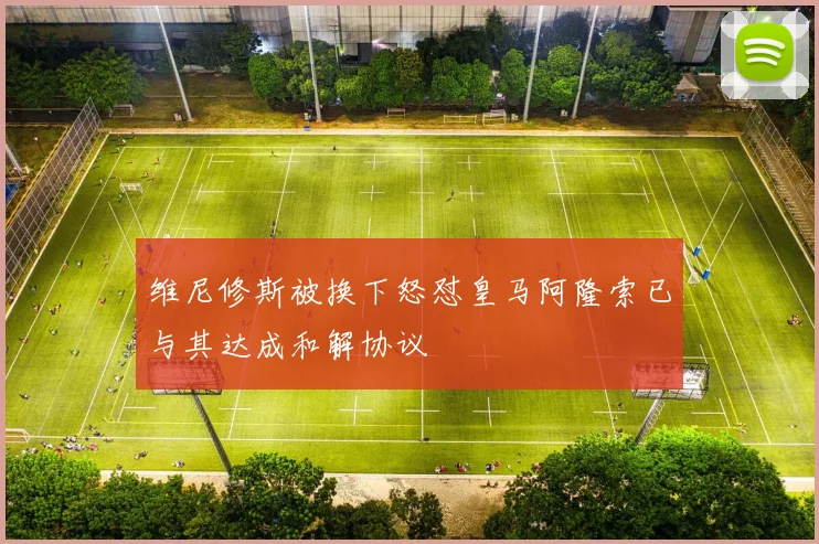 维尼修斯被换下怒怼皇马阿隆索已与其达成和解协议