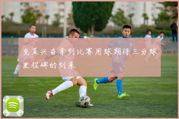 克莱兴奋拿到比赛用球期待三分球里程碑的到来