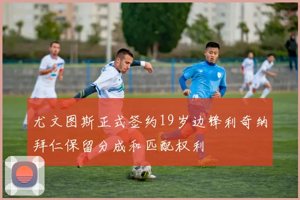 尤文图斯正式签约19岁边锋利奇纳拜仁保留分成和匹配权利