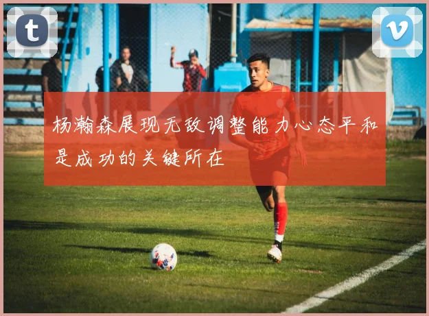 杨瀚森展现无敌调整能力心态平和是成功的关键所在