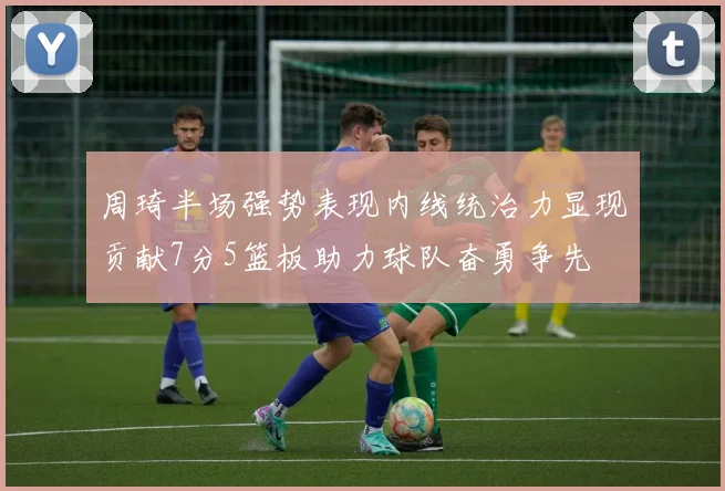 周琦半场强势表现内线统治力显现贡献7分5篮板助力球队奋勇争先