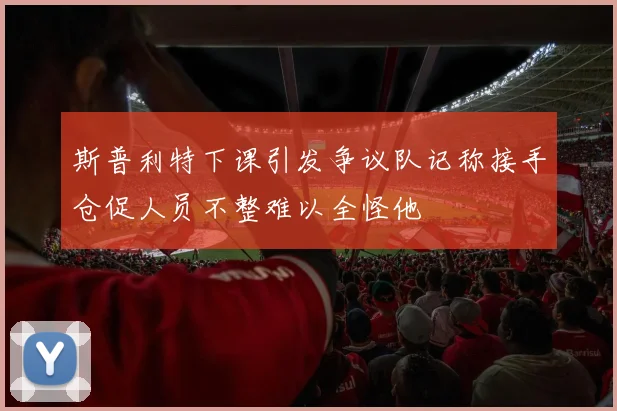 斯普利特下课引发争议队记称接手仓促人员不整难以全怪他
