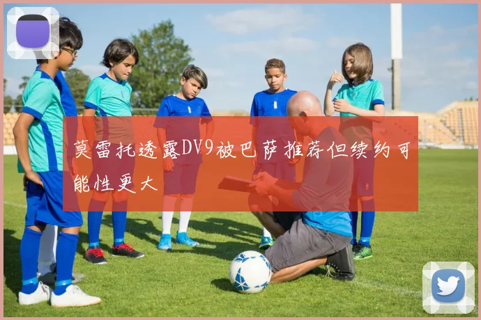 莫雷托透露DV9被巴萨推荐但续约可能性更大