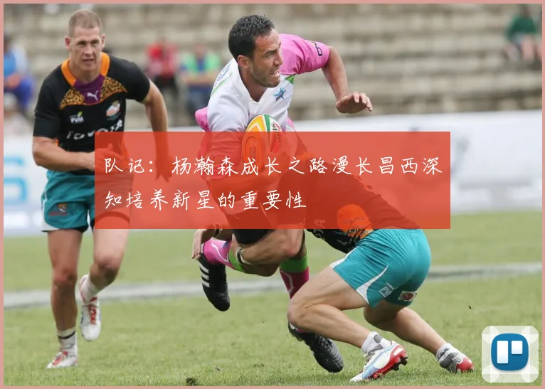 队记：杨瀚森成长之路漫长昌西深知培养新星的重要性