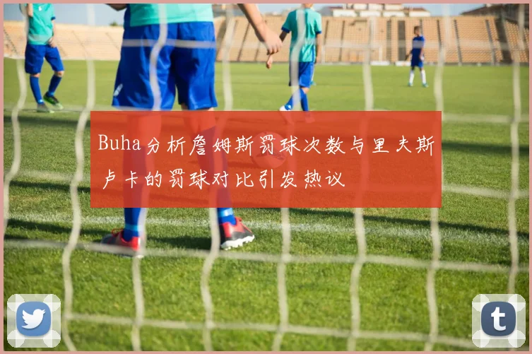 Buha分析詹姆斯罚球次数与里夫斯卢卡的罚球对比引发热议