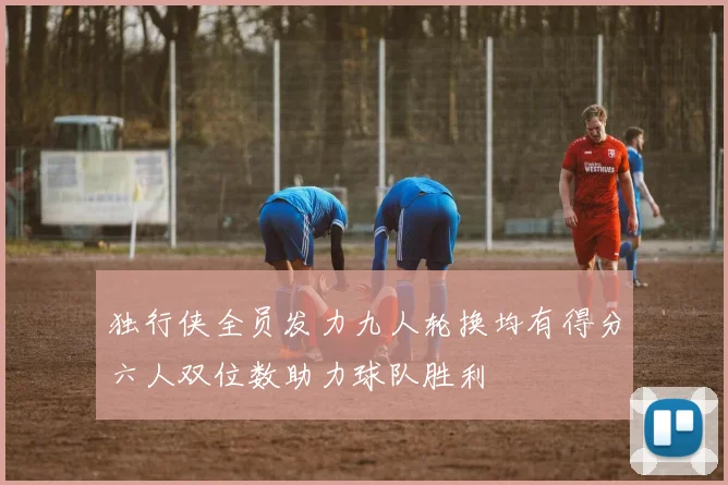 独行侠全员发力九人轮换均有得分六人双位数助力球队胜利