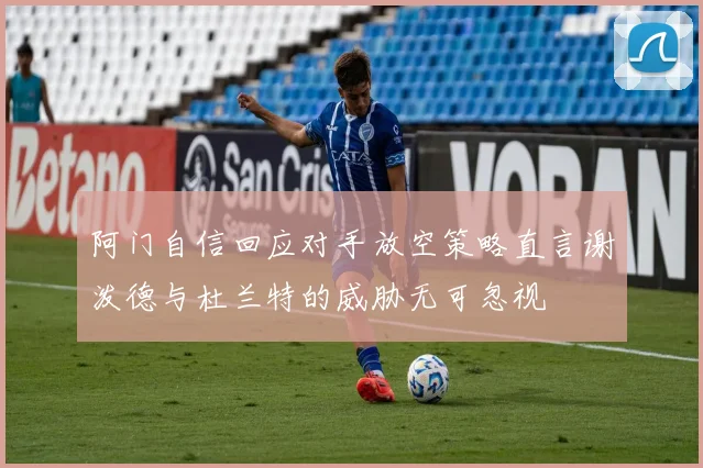 阿门自信回应对手放空策略直言谢泼德与杜兰特的威胁无可忽视