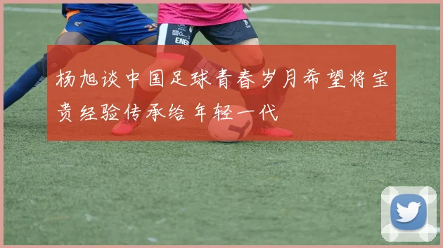 杨旭谈中国足球青春岁月希望将宝贵经验传承给年轻一代