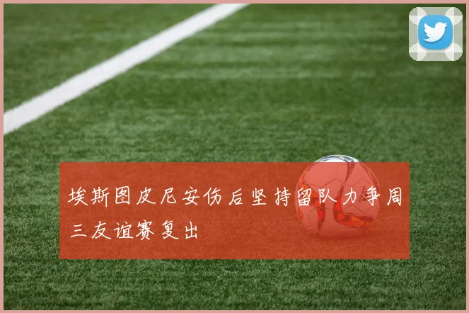 埃斯图皮尼安伤后坚持留队力争周三友谊赛复出