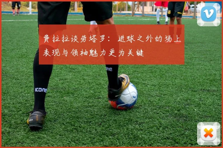 费拉拉谈劳塔罗：进球之外的场上表现与领袖魅力更为关键
