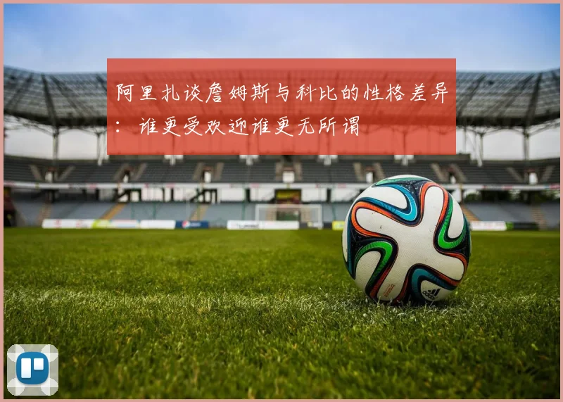 阿里扎谈詹姆斯与科比的性格差异：谁更受欢迎谁更无所谓