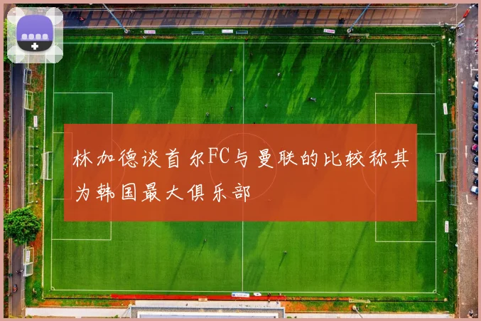 林加德谈首尔FC与曼联的比较称其为韩国最大俱乐部