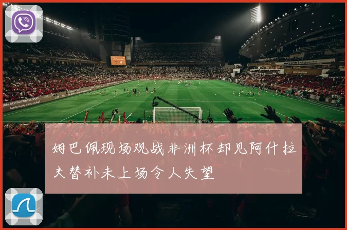 姆巴佩现场观战非洲杯却见阿什拉夫替补未上场令人失望