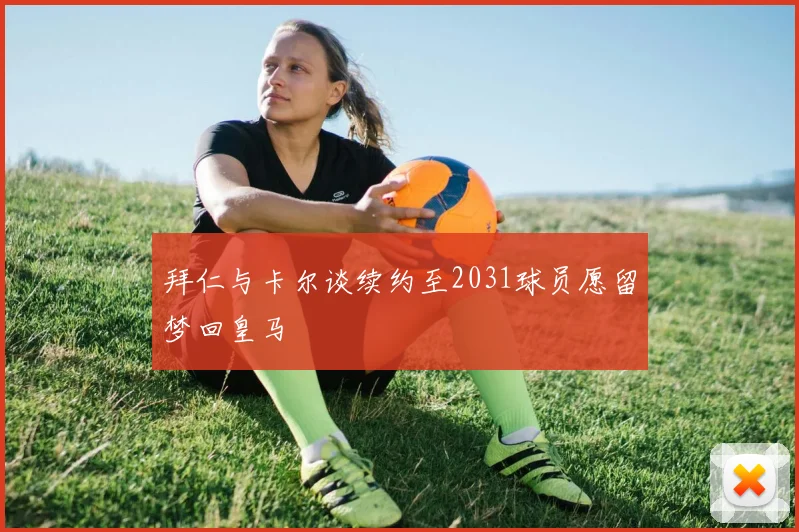 拜仁与卡尔谈续约至2031球员愿留梦回皇马