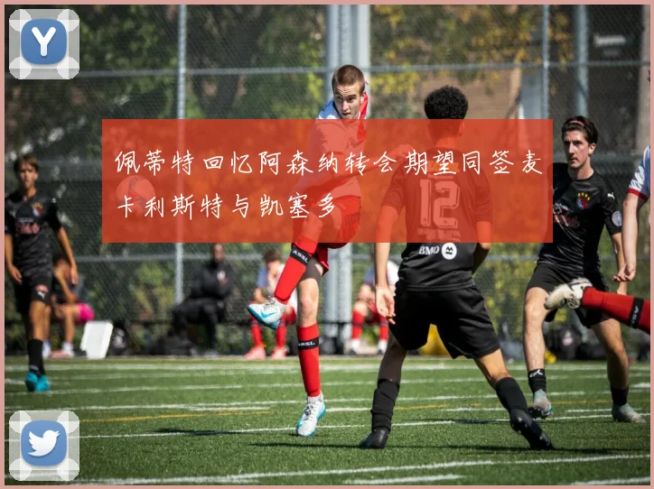 佩蒂特回忆阿森纳转会期望同签麦卡利斯特与凯塞多
