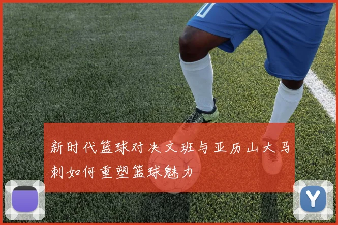 新时代篮球对决文班与亚历山大马刺如何重塑篮球魅力