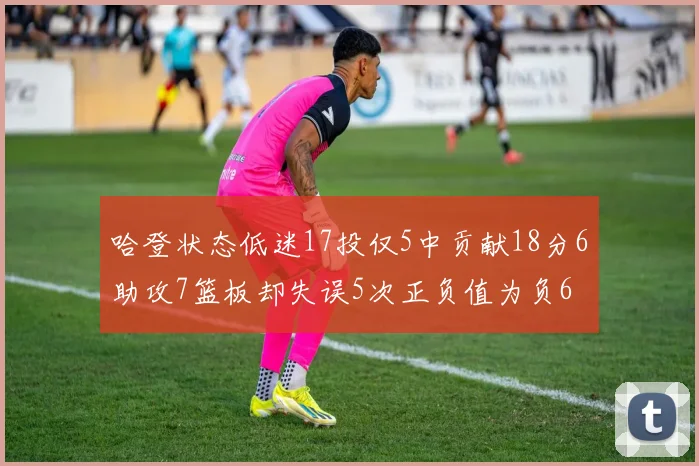 哈登状态低迷17投仅5中贡献18分6助攻7篮板却失误5次正负值为负6
