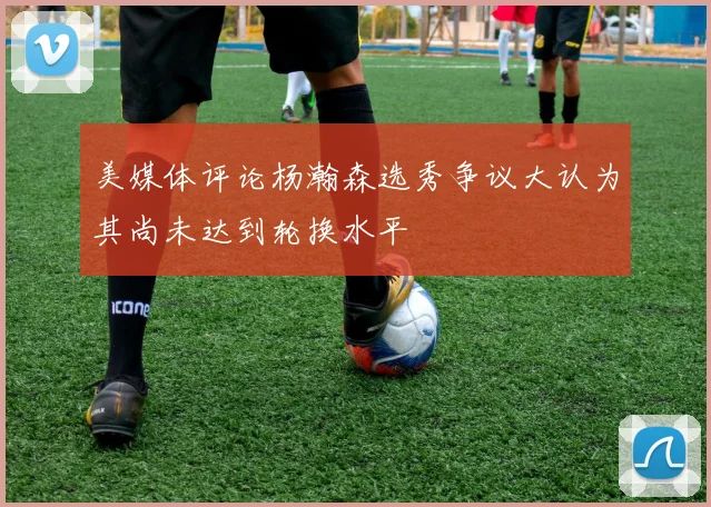 美媒体评论杨瀚森选秀争议大认为其尚未达到轮换水平