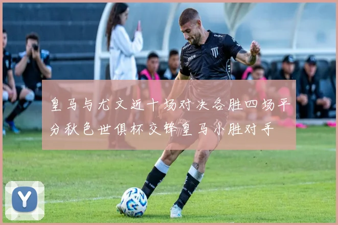 皇马与尤文近十场对决各胜四场平分秋色世俱杯交锋皇马小胜对手