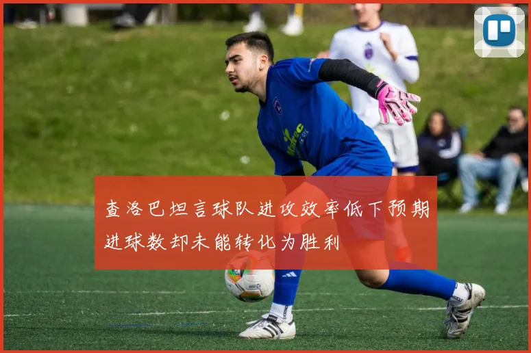 查洛巴坦言球队进攻效率低下预期进球数却未能转化为胜利