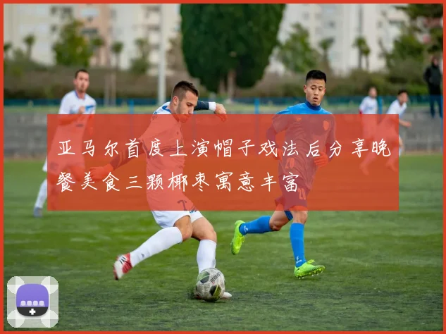 亚马尔首度上演帽子戏法后分享晚餐美食三颗椰枣寓意丰富