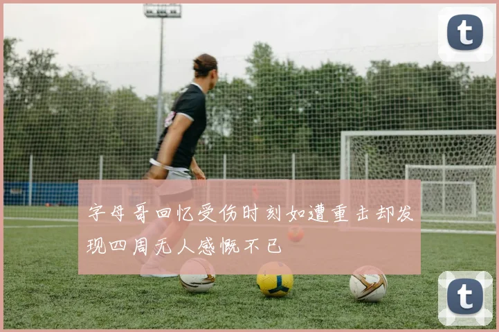 字母哥回忆受伤时刻如遭重击却发现四周无人感慨不已