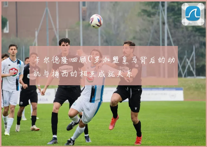 卡尔德隆回顾C罗加盟皇马背后的动机与梅西的相互成就关系