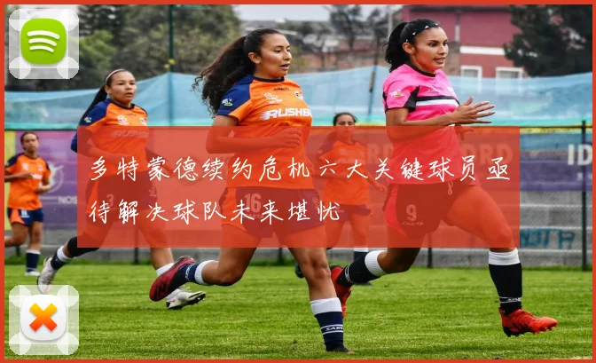 多特蒙德续约危机六大关键球员亟待解决球队未来堪忧